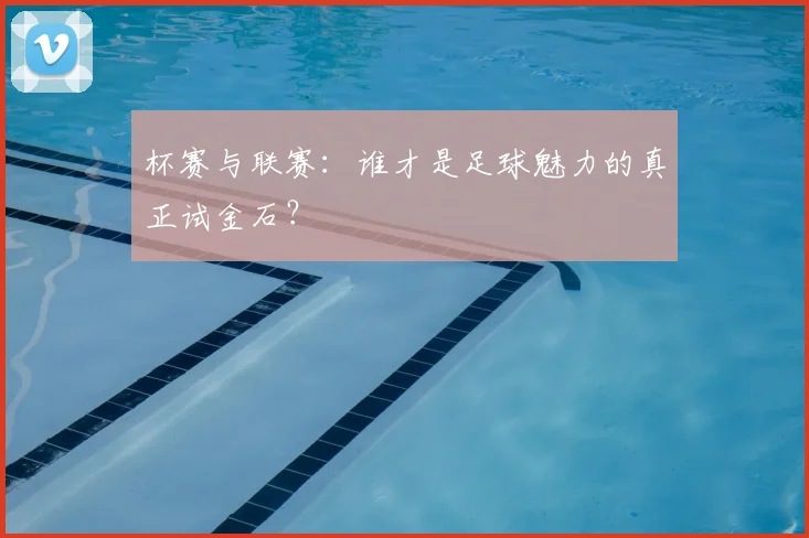 杯赛与联赛:谁才是足球魅力的真正试金石?
