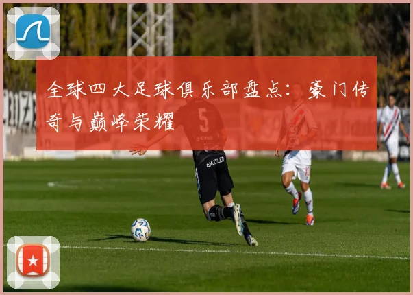 全球四大足球俱乐部盘点:豪门传奇与巅峰荣耀