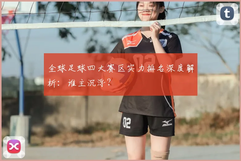 全球足球四大赛区实力排名深度解析:谁主沉浮?