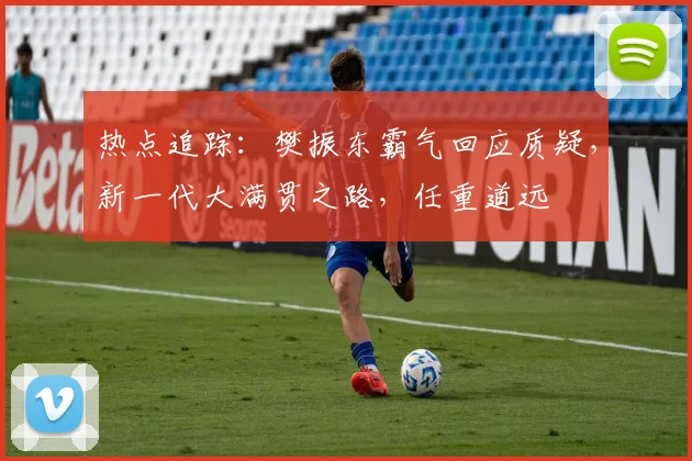 热点追踪:樊振东霸气回应质疑,新一代大满贯之路,任重道远
